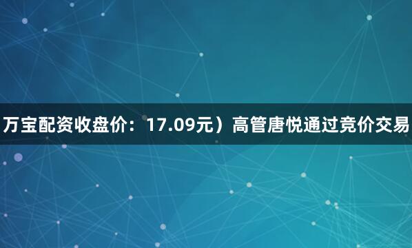 万宝配资收盘价：17.09元）高管唐悦通过竞价交易