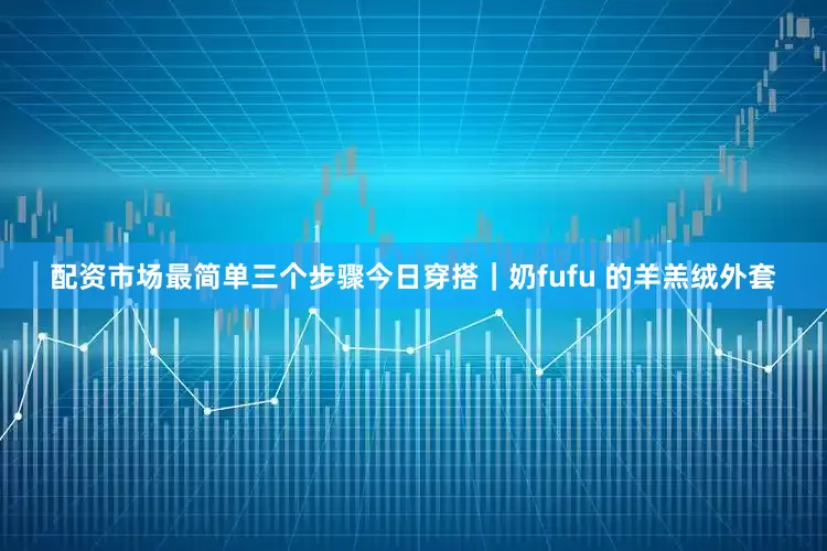 配资市场最简单三个步骤今日穿搭｜奶fufu 的羊羔绒外套