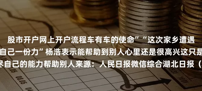 股市开户网上开户流程车有车的使命”“这次家乡遭遇暴雨我能伸手帮忙就会尽自己一份力”杨浩表示能帮助到别人心里还是很高兴这只是一件小事今后还是会尽自己的能力帮助别人来源：人民日报微信综合湖北日报（记者 鲁腾）、湖北日报客户端来凤频道通讯员 梁思梦发布于：北京市
