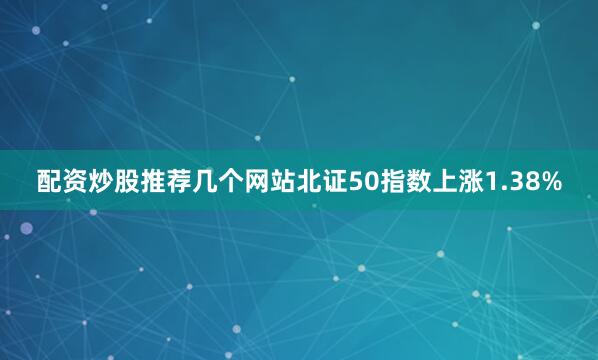 配资炒股推荐几个网站北证50指数上涨1.38%