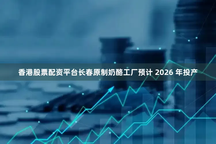 香港股票配资平台长春原制奶酪工厂预计 2026 年投产