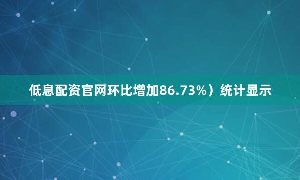 低息配资官网环比增加86.73%）统计显示