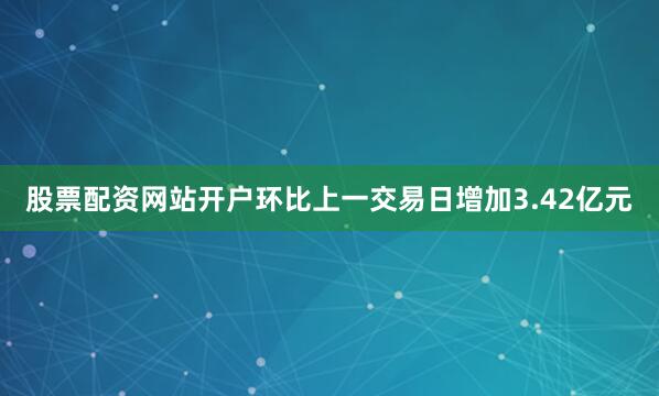 股票配资网站开户环比上一交易日增加3.42亿元