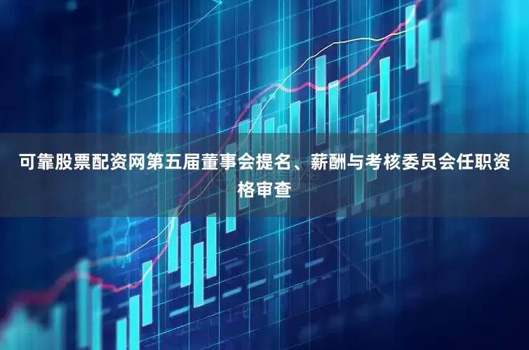 可靠股票配资网第五届董事会提名、薪酬与考核委员会任职资格审查
