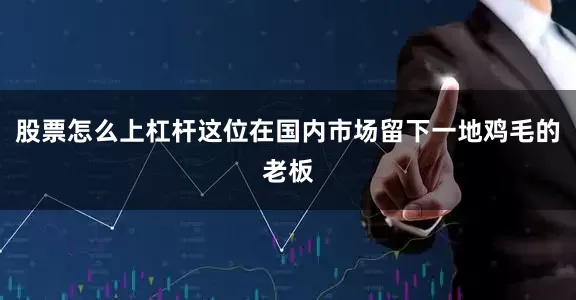 股票怎么上杠杆这位在国内市场留下一地鸡毛的老板