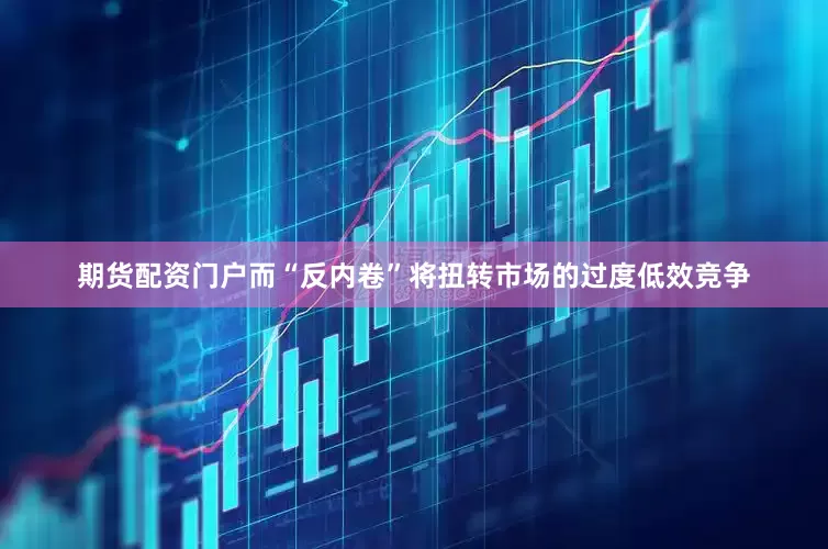 期货配资门户而“反内卷”将扭转市场的过度低效竞争
