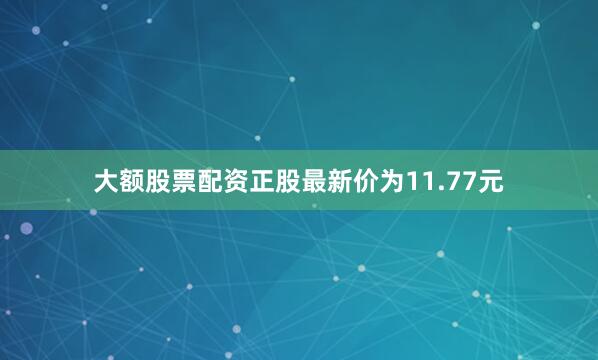 大额股票配资正股最新价为11.77元