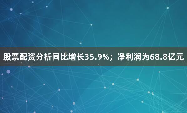 股票配资分析同比增长35.9%；净利润为68.8亿元
