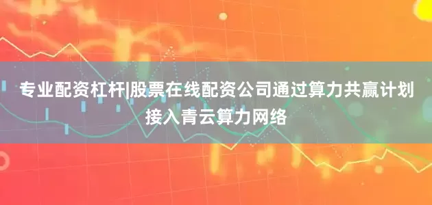 专业配资杠杆|股票在线配资公司通过算力共赢计划接入青云算力网络