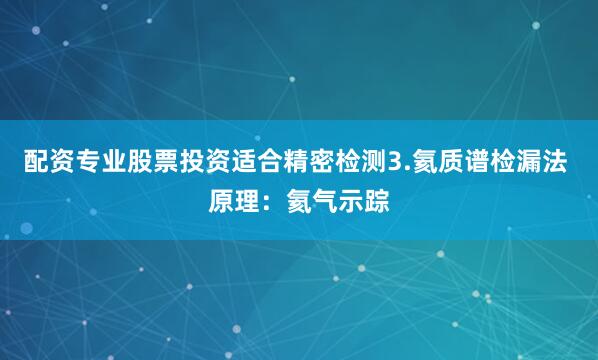 配资专业股票投资适合精密检测3.氦质谱检漏法 原理：氦气示踪