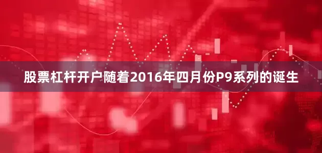 股票杠杆开户随着2016年四月份P9系列的诞生