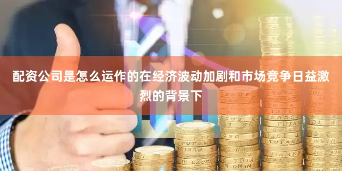 配资公司是怎么运作的在经济波动加剧和市场竞争日益激烈的背景下
