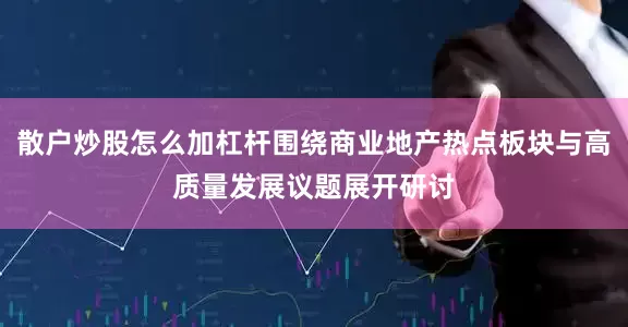 散户炒股怎么加杠杆围绕商业地产热点板块与高质量发展议题展开研讨